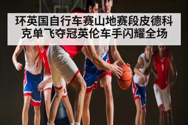 环英国自行车赛山地赛段皮德科克单飞夺冠英伦车手闪耀全场